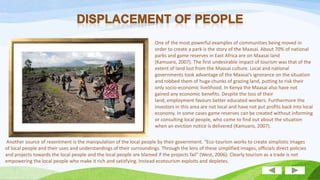 One of the most powerful examples of communities being moved in
order to create a park is the story of the Maasai. About 70% of national
parks and game reserves in East Africa are on Maasai land
(Kamuaro, 2007). The first undesirable impact of tourism was that of the
extent of land lost from the Maasai culture. Local and national
governments took advantage of the Maasai’s ignorance on the situation
and robbed them of huge chunks of grazing land, putting to risk their
only socio-economic livelihood. In Kenya the Maasai also have not
gained any economic benefits. Despite the loss of their
land, employment favours better educated workers. Furthermore the
investors in this area are not local and have not put profits back into local
economy. In some cases game reserves can be created without informing
or consulting local people, who come to find out about the situation
when an eviction notice is delivered (Kamuaro, 2007).
Another source of resentment is the manipulation of the local people by their government. "Eco-tourism works to create simplistic images
of local people and their uses and understandings of their surroundings. Through the lens of these simplified images, officials direct policies
and projects towards the local people and the local people are blamed if the projects fail" (West, 2006). Clearly tourism as a trade is not
empowering the local people who make it rich and satisfying. Instead ecotourism exploits and depletes.

 