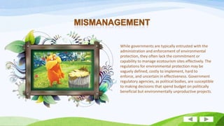 While governments are typically entrusted with the
administration and enforcement of environmental
protection, they often lack the commitment or
capability to manage ecotourism sites effectively. The
regulations for environmental protection may be
vaguely defined, costly to implement, hard to
enforce, and uncertain in effectiveness. Government
regulatory agencies, as political bodies, are susceptible
to making decisions that spend budget on politically
beneficial but environmentally unproductive projects.

 