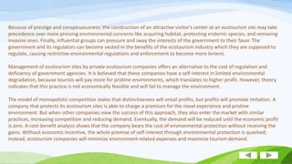 Because of prestige and conspicuousness, the construction of an attractive visitor's center at an ecotourism site may take
precedence over more pressing environmental concerns like acquiring habitat, protecting endemic species, and removing
invasive ones. Finally, influential groups can pressure and sway the interests of the government to their favor. The
government and its regulators can become vested in the benefits of the ecotourism industry which they are supposed to
regulate, causing restrictive environmental regulations and enforcement to become more lenient.
Management of ecotourism sites by private ecotourism companies offers an alternative to the cost of regulation and
deficiency of government agencies. It is believed that these companies have a self-interest in limited environmental
degradation, because tourists will pay more for pristine environments, which translates to higher profit. However, theory
indicates that this practice is not economically feasible and will fail to manage the environment.
The model of monopolistic competition states that distinctiveness will entail profits, but profits will promote imitation. A
company that protects its ecotourism sites is able to charge a premium for the novel experience and pristine
environment. But when other companies view the success of this approach, they also enter the market with similar
practices, increasing competition and reducing demand. Eventually, the demand will be reduced until the economic profit
is zero. A cost-benefit analysis shows that the company bears the cost of environmental protection without receiving the
gains. Without economic incentive, the whole premise of self-interest through environmental protection is quashed;
instead, ecotourism companies will minimize environment related expenses and maximize tourism demand.

 