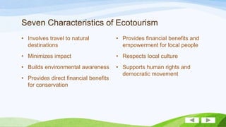 Seven Characteristics of Ecotourism
• Involves travel to natural
destinations

• Provides financial benefits and
empowerment for local people

• Minimizes impact

• Respects local culture

• Builds environmental awareness

• Supports human rights and
democratic movement

• Provides direct financial benefits
for conservation

 