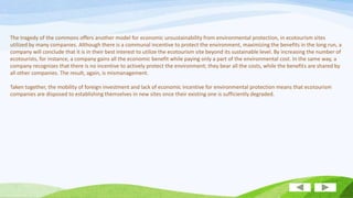 The tragedy of the commons offers another model for economic unsustainability from environmental protection, in ecotourism sites
utilized by many companies. Although there is a communal incentive to protect the environment, maximizing the benefits in the long run, a
company will conclude that it is in their best interest to utilize the ecotourism site beyond its sustainable level. By increasing the number of
ecotourists, for instance, a company gains all the economic benefit while paying only a part of the environmental cost. In the same way, a
company recognizes that there is no incentive to actively protect the environment; they bear all the costs, while the benefits are shared by
all other companies. The result, again, is mismanagement.
Taken together, the mobility of foreign investment and lack of economic incentive for environmental protection means that ecotourism
companies are disposed to establishing themselves in new sites once their existing one is sufficiently degraded.

 
