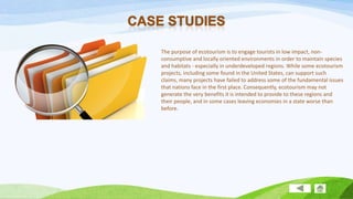 The purpose of ecotourism is to engage tourists in low impact, nonconsumptive and locally oriented environments in order to maintain species
and habitats - especially in underdeveloped regions. While some ecotourism
projects, including some found in the United States, can support such
claims, many projects have failed to address some of the fundamental issues
that nations face in the first place. Consequently, ecotourism may not
generate the very benefits it is intended to provide to these regions and
their people, and in some cases leaving economies in a state worse than
before.

 