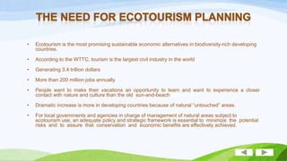 •

Ecotourism is the most promising sustainable economic alternatives in biodiversity-rich developing
countries.

•

According to the WTTC, tourism is the largest civil industry in the world

•

Generating 3.4 trillion dollars

•

More than 200 million jobs annually

•

People want to make their vacations an opportunity to learn and want to experience a closer
contact with nature and culture than the old sun-and-beach vacation.

•

Dramatic increase is more in developing countries because of natural “untouched” areas.

•

For local governments and agencies in charge of management of natural areas subject to
ecotourism use, an adequate policy and strategic framework is essential to minimize the potential
risks and to assure that conservation and economic benefits are effectively achieved.

 