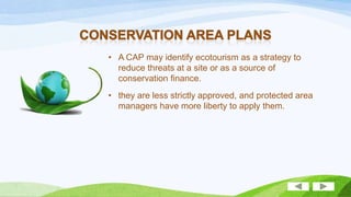 • A CAP may identify ecotourism as a strategy to
reduce threats at a site or as a source of
conservation finance.
• they are less strictly approved, and protected area
managers have more liberty to apply them.

 