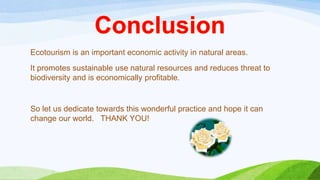 Ecotourism is an important economic activity in natural areas.

It promotes sustainable use natural resources and reduces threat to
biodiversity and is economically profitable.

So let us dedicate towards this wonderful practice and hope it can
change our world. THANK YOU!

 