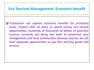 Eco Tourism Management: Economic benefit
 Ecotourism can capture economic benefits for protected
areas. Visitors with no place to spend money are missed
opportunities. Hundreds of thousands of dollars of potential
revenue currently are being lost both to protected area
management and local communities because tourists do not
have adequate opportunities to pay fees and buy goods and
services.
 