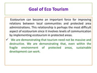 Goal of Eco Tourism
Ecotourism can become an important force for improving
relations between local communities and protected area
administrations. This relationship is perhaps the most difficult
aspect of ecotourism since it involves levels of communication
by implementing ecotourism in protected areas.
 We are demonstrating that tourism need not be massive and
destructive. We are demonstrating that, even within the
fragile environment of protected areas, sustainable
development can work.
 