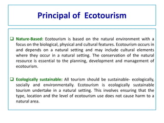 Principal of Ecotourism
 Nature-Based: Ecotourism is based on the natural environment with a
focus on the biological, physical and cultural features. Ecotourism occurs in
and depends on a natural setting and may include cultural elements
where they occur in a natural setting. The conservation of the natural
resource is essential to the planning, development and management of
ecotourism.
 Ecologically sustainable: All tourism should be sustainable- ecologically,
socially and environmentally. Ecotourism is ecologically sustainable
tourism undertake in a natural setting. This involves ensuring that the
type, location and the level of ecotourism use does not cause harm to a
natural area.
 