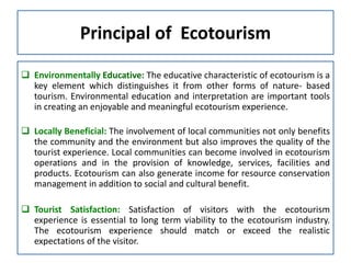 Principal of Ecotourism
 Environmentally Educative: The educative characteristic of ecotourism is a
key element which distinguishes it from other forms of nature- based
tourism. Environmental education and interpretation are important tools
in creating an enjoyable and meaningful ecotourism experience.
 Locally Beneficial: The involvement of local communities not only benefits
the community and the environment but also improves the quality of the
tourist experience. Local communities can become involved in ecotourism
operations and in the provision of knowledge, services, facilities and
products. Ecotourism can also generate income for resource conservation
management in addition to social and cultural benefit.
 Tourist Satisfaction: Satisfaction of visitors with the ecotourism
experience is essential to long term viability to the ecotourism industry.
The ecotourism experience should match or exceed the realistic
expectations of the visitor.
 