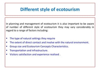 Different style of ecotourism
In planning and management of ecotourism it is also important to be aware
of number of different style of ecotourism they may vary considerably in
regard to a range of factors including:
 The type of natural settings they require
 The extent of direct contact and involve with the natural environment.
 Group size and Ecotourism Concepts Characteristics.
 Transportation and infrastructure.
 Visitors satisfaction and experience realised .
 