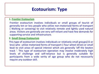 Ecotourism: Type
1. Frontier Ecotourism
Frontier ecotourism involves individuals or small groups of tourist of
generally ten or less people who utilize non-motorised forms of transport
( Walking or canoeing) to visit relatively remote and lightly used natural
areas. Visitors are generally are very self-reliant and have few demands for
supporting service and infrastructure.
2. Small Group Ecotourism
This type of ecotourism involves individuals or relatively small groups(15 or
less) who utilize motorized forms of transport ( Four wheel drive) or small
boat to visit areas of special interest which are generally ‘off the beaten
track ’. This type of ecotourism operation may involve moderately high
levels of challenge and self-reliance but is generally suitable for
participants from a wide verity of age group who do not necessarily
require any outdoor skill.
 