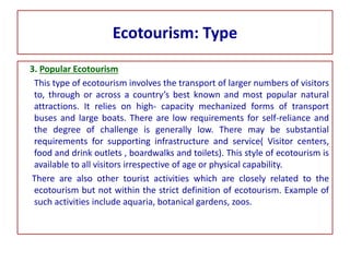 Ecotourism: Type
3. Popular Ecotourism
This type of ecotourism involves the transport of larger numbers of visitors
to, through or across a country’s best known and most popular natural
attractions. It relies on high- capacity mechanized forms of transport
buses and large boats. There are low requirements for self-reliance and
the degree of challenge is generally low. There may be substantial
requirements for supporting infrastructure and service( Visitor centers,
food and drink outlets , boardwalks and toilets). This style of ecotourism is
available to all visitors irrespective of age or physical capability.
There are also other tourist activities which are closely related to the
ecotourism but not within the strict definition of ecotourism. Example of
such activities include aquaria, botanical gardens, zoos.
 
