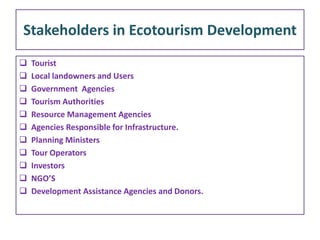 Stakeholders in Ecotourism Development
 Tourist
 Local landowners and Users
 Government Agencies
 Tourism Authorities
 Resource Management Agencies
 Agencies Responsible for Infrastructure.
 Planning Ministers
 Tour Operators
 Investors
 NGO’S
 Development Assistance Agencies and Donors.
 