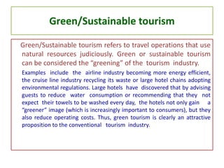 Green/Sustainable tourism
Green/Sustainable tourism refers to travel operations that use
natural resources judiciously. Green or sustainable tourism
can be considered the “greening” of the tourism industry.
Examples include the airline industry becoming more energy efficient,
the cruise line industry recycling its waste or large hotel chains adopting
environmental regulations. Large hotels have discovered that by advising
guests to reduce water consumption or recommending that they not
expect their towels to be washed every day, the hotels not only gain a
“greener” image (which is increasingly important to consumers), but they
also reduce operating costs. Thus, green tourism is clearly an attractive
proposition to the conventional tourism industry.
 
