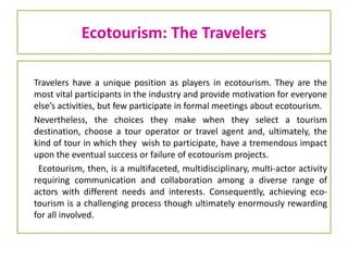 Ecotourism: The Travelers
Travelers have a unique position as players in ecotourism. They are the
most vital participants in the industry and provide motivation for everyone
else’s activities, but few participate in formal meetings about ecotourism.
Nevertheless, the choices they make when they select a tourism
destination, choose a tour operator or travel agent and, ultimately, the
kind of tour in which they wish to participate, have a tremendous impact
upon the eventual success or failure of ecotourism projects.
Ecotourism, then, is a multifaceted, multidisciplinary, multi-actor activity
requiring communication and collaboration among a diverse range of
actors with different needs and interests. Consequently, achieving eco-
tourism is a challenging process though ultimately enormously rewarding
for all involved.
 
