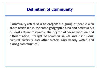 Definition of Community
Community refers to a heterogeneous group of people who
share residence in the same geographic area and access a set
of local natural resources. The degree of social cohesion and
differentiation, strength of common beliefs and institutions,
cultural diversity and other factors vary widely within and
among communities .
 