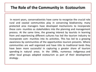 The Role of the Community in Ecotourism
In recent years, conservationists have come to recognize the crucial role
rural and coastal communities play in conserving biodiversity; many
protected area managers have developed mechanisms to incorporate
these com- munities as stakeholders into the planning and management
process. At the same time, the growing interest by tourists in learning
from and experiencing different cultures has led the tourism industry to
incorporate com- munities into its activities. This has led to a growing
awareness by communities of the opportunities tourism presents. Where
communities are well organized and have title to traditional lands they
have been more successful in capturing a greater share of tourism
spending in natural areas. In the 1990s, numerous indigenous and
other local groups adopted ecotourism as part of their development
strategy .
 