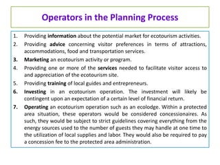 Operators in the Planning Process
1. Providing information about the potential market for ecotourism activities.
2. Providing advice concerning visitor preferences in terms of attractions,
accommodations, food and transportation services.
3. Marketing an ecotourism activity or program.
4. Providing one or more of the services needed to facilitate visitor access to
and appreciation of the ecotourism site.
5. Providing training of local guides and entrepreneurs.
6. Investing in an ecotourism operation. The investment will likely be
contingent upon an expectation of a certain level of financial return.
7. Operating an ecotourism operation such as an ecolodge. Within a protected
area situation, these operators would be considered concessionaires. As
such, they would be subject to strict guidelines covering everything from the
energy sources used to the number of guests they may handle at one time to
the utilization of local supplies and labor. They would also be required to pay
a concession fee to the protected area administration.
 
