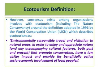 • However, consensus exists among organizations
involved with ecotourism (including The Nature
Conservancy) around the definition adopted in 1996 by
the World Conservation Union (IUCN) which describes
ecotourism as:
• ‘Environmentally responsible travel and visitation to
natural areas, in order to enjoy and appreciate nature
(and any accompanying cultural features, both past
and present) that promote conservation, have a low
visitor impact and provide for beneficially active
socio-economic involvement of local peoples’.
Ecotourism Definition:
 