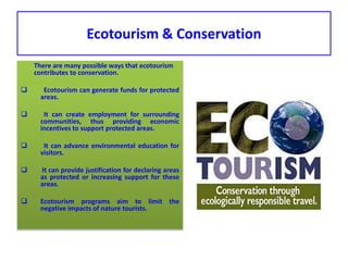 Ecotourism & Conservation
There are many possible ways that ecotourism
contributes to conservation.
 Ecotourism can generate funds for protected
areas.
 It can create employment for surrounding
communities, thus providing economic
incentives to support protected areas.
 It can advance environmental education for
visitors.
 It can provide justification for declaring areas
as protected or increasing support for these
areas.
 Ecotourism programs aim to limit the
negative impacts of nature tourists.
 