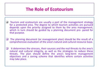 The Role of Ecotourism
 Tourism and ecotourism are usually a part of the management strategy
for a protected area. The degree to which tourism activities are pursued
depends upon the priority assigned to them by the area management,
which in turn should be guided by a planning document pre- pared for
that purpose.
 The planning document (or management plan) should be the result of a
comprehensive evaluation of the area’s natural and cultural resource base.
 It determines the stresses, their sources and the real threats to the area’s
natural and cultural integrity, as well as the strategies to reduce these
threats. The plan should define the area’s long-term management
objectives and a zoning scheme that identifies where certain activities
may take place.
 