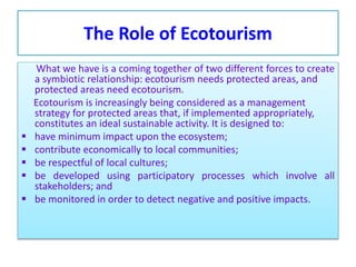 The Role of Ecotourism
What we have is a coming together of two different forces to create
a symbiotic relationship: ecotourism needs protected areas, and
protected areas need ecotourism.
Ecotourism is increasingly being considered as a management
strategy for protected areas that, if implemented appropriately,
constitutes an ideal sustainable activity. It is designed to:
 have minimum impact upon the ecosystem;
 contribute economically to local communities;
 be respectful of local cultures;
 be developed using participatory processes which involve all
stakeholders; and
 be monitored in order to detect negative and positive impacts.
 