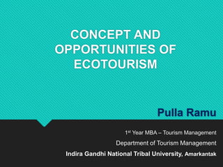 CONCEPT AND
OPPORTUNITIES OF
ECOTOURISM
Pulla Ramu
1st Year MBA – Tourism Management
Department of Tourism Management
Indira Gandhi National Tribal University, Amarkantak
 