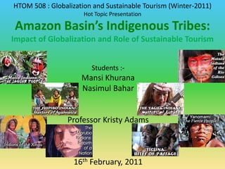 HTOM 508 : Globalization and Sustainable Tourism (Winter-2011) Hot Topic Presentation Amazon Basin’s Indigenous Tribes:  Impact of Globalization and Role of Sustainable Tourism Students :- MansiKhurana NasimulBahar Professor Kristy Adams 16th February, 2011 