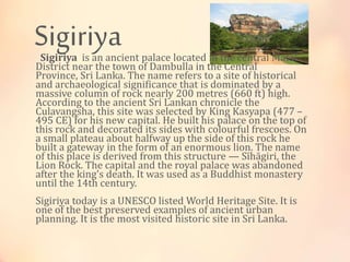 SigiriyaSigiriya is an ancient palace located in the central Matal
District near the town of Dambulla in the Central
Province, Sri Lanka. The name refers to a site of historical
and archaeological significance that is dominated by a
massive column of rock nearly 200 metres (660 ft) high.
According to the ancient Sri Lankan chronicle the
Culavangsha, this site was selected by King Kasyapa (477 –
495 CE) for his new capital. He built his palace on the top of
this rock and decorated its sides with colourful frescoes. On
a small plateau about halfway up the side of this rock he
built a gateway in the form of an enormous lion. The name
of this place is derived from this structure — Sīhāgiri, the
Lion Rock. The capital and the royal palace was abandoned
after the king's death. It was used as a Buddhist monastery
until the 14th century.
Sigiriya today is a UNESCO listed World Heritage Site. It is
one of the best preserved examples of ancient urban
planning. It is the most visited historic site in Sri Lanka.
 