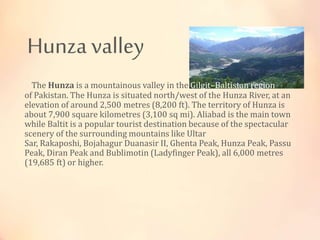 Hunza valley
The Hunza is a mountainous valley in the Gilgit–Baltistan region
of Pakistan. The Hunza is situated north/west of the Hunza River, at an
elevation of around 2,500 metres (8,200 ft). The territory of Hunza is
about 7,900 square kilometres (3,100 sq mi). Aliabad is the main town
while Baltit is a popular tourist destination because of the spectacular
scenery of the surrounding mountains like Ultar
Sar, Rakaposhi, Bojahagur Duanasir II, Ghenta Peak, Hunza Peak, Passu
Peak, Diran Peak and Bublimotin (Ladyfinger Peak), all 6,000 metres
(19,685 ft) or higher.
 