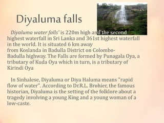 Diyaluma falls
Diyaluma water falls' is 220m high and the second
highest waterfall in Sri Lanka and 361st highest waterfall
in the world. It is situated 6 km away
from Koslanda in Badulla District on Colombo-
Badulla highway. The Falls are formed by Punagala Oya, a
tributary of Kuda Oya which in turn, is a tributary of
Kirindi Oya
In Sinhalese, Diyaluma or Diya Haluma means "rapid
flow of water". According to Dr.R.L. Brohier, the famous
historian, Diyaluma is the setting of the folklore about a
tragedy involving a young King and a young woman of a
low-caste.
 