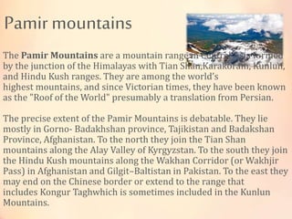 Pamir mountains
The Pamir Mountains are a mountain range in Central Asia formed
by the junction of the Himalayas with Tian Shan,Karakoram, Kunlun,
and Hindu Kush ranges. They are among the world’s
highest mountains, and since Victorian times, they have been known
as the "Roof of the World" presumably a translation from Persian.
The precise extent of the Pamir Mountains is debatable. They lie
mostly in Gorno- Badakhshan province, Tajikistan and Badakshan
Province, Afghanistan. To the north they join the Tian Shan
mountains along the Alay Valley of Kyrgyzstan. To the south they join
the Hindu Kush mountains along the Wakhan Corridor (or Wakhjir
Pass) in Afghanistan and Gilgit–Baltistan in Pakistan. To the east they
may end on the Chinese border or extend to the range that
includes Kongur Taghwhich is sometimes included in the Kunlun
Mountains.
 