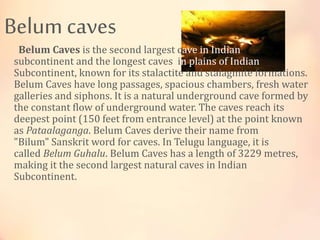 Belum caves
Belum Caves is the second largest cave in Indian
subcontinent and the longest caves in plains of Indian
Subcontinent, known for its stalactite and stalagmite formations.
Belum Caves have long passages, spacious chambers, fresh water
galleries and siphons. It is a natural underground cave formed by
the constant flow of underground water. The caves reach its
deepest point (150 feet from entrance level) at the point known
as Pataalaganga. Belum Caves derive their name from
"Bilum" Sanskrit word for caves. In Telugu language, it is
called Belum Guhalu. Belum Caves has a length of 3229 metres,
making it the second largest natural caves in Indian
Subcontinent.
 