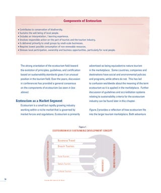 The strong orientation of the ecotourism field toward
the evolution of principles, guidelines, and certification
based on sustainability standards gives it an unusual
position in the tourism field. Over the years, discussion
in conferences has provided a general consensus
on the components of ecotourism (as seen in box
above).
Ecotourism as a Market Segment
Ecotourism is a small but rapidly growing industry
working within a niche market that is governed by
market forces and regulations. Ecotourism is primarily
advertised as being equivalent to nature tourism
in the marketplace. Some countries, companies and
destinations have social and environmental policies
and programs, while others do not. This has led
to confusion worldwide about the meaning of the term
ecotourism as it is applied in the marketplace. Further
discussion of guidelines and accreditation systems
relating to sustainability criteria for the ecotourism
industry can be found later in this chapter.
Figure 2 provides a reflection of how ecotourism fits
into the larger tourism marketplace. Both adventure
10
Components of Ecotourism
• Contributes to conservation of biodiversity.
• Sustains the well being of local people.
• Includes an interpretation / learning experience.
• Involves responsible action on the part of tourists and the tourism industry.
• Is delivered primarily to small groups by small-scale businesses.
• Requires lowest possible consumption of non-renewable resources.
• Stresses local participation, ownership and business opportunities, particularly for rural people.
 