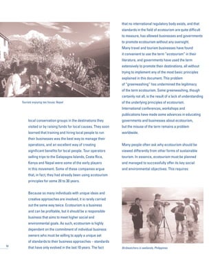 local conservation groups in the destinations they
visited or by raising funds for local causes. They soon
learned that training and hiring local people to run
their businesses was the best way to manage their
operations, and an excellent way of creating
significant benefits for local people. Tour operators
selling trips to the Galapagos Islands, Costa Rica,
Kenya and Nepal were some of the early players
in this movement. Some of these companies argue
that, in fact, they had already been using ecotourism
principles for some 20 to 30 years.
Because so many individuals with unique ideas and
creative approaches are involved, it is rarely carried
out the same way twice. Ecotourism is a business
and can be profitable, but it should be a responsible
business that aims to meet higher social and
environmental goals. As such, ecotourism is highly
dependent on the commitment of individual business
owners who must be willing to apply a unique set
of standards to their business approaches – standards
that have only evolved in the last 10 years. The fact
that no international regulatory body exists, and that
standards in the field of ecotourism are quite difficult
to measure, has allowed businesses and governments
to promote ecotourism without any oversight.
Many travel and tourism businesses have found
it convenient to use the term “ecotourism” in their
literature, and governments have used the term
extensively to promote their destinations, all without
trying to implement any of the most basic principles
explained in this document. This problem
of “greenwashing” has undermined the legitimacy
of the term ecotourism. Some greenwashing, though
certainly not all, is the result of a lack of understanding
of the underlying principles of ecotourism.
International conferences, workshops and
publications have made some advances in educating
governments and businesses about ecotourism,
but the misuse of the term remains a problem
worldwide.
Many people often ask why ecotourism should be
viewed differently from other forms of sustainable
tourism. In essence, ecotourism must be planned
and managed to successfully offer its key social
and environmental objectives. This requires:
12
Tourists enjoying tea house, Nepal
Birdwatchers in wetlands, Philippines
 