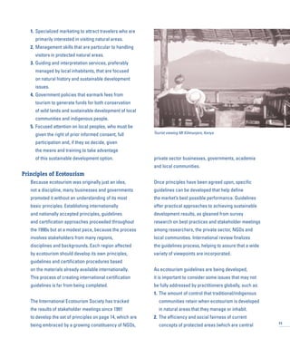 1. Specialized marketing to attract travelers who are
primarily interested in visiting natural areas.
2. Management skills that are particular to handling
visitors in protected natural areas.
3. Guiding and interpretation services, preferably
managed by local inhabitants, that are focused
on natural history and sustainable development
issues.
4. Government policies that earmark fees from
tourism to generate funds for both conservation
of wild lands and sustainable development of local
communities and indigenous people.
5. Focused attention on local peoples, who must be
given the right of prior informed consent, full
participation and, if they so decide, given
the means and training to take advantage
of this sustainable development option.
Principles of Ecotourism
Because ecotourism was originally just an idea,
not a discipline, many businesses and governments
promoted it without an understanding of its most
basic principles. Establishing internationally
and nationally accepted principles, guidelines
and certification approaches proceeded throughout
the 1990s but at a modest pace, because the process
involves stakeholders from many regions,
disciplines and backgrounds. Each region affected
by ecotourism should develop its own principles,
guidelines and certification procedures based
on the materials already available internationally.
This process of creating international certification
guidelines is far from being completed.
The International Ecotourism Society has tracked
the results of stakeholder meetings since 1991
to develop the set of principles on page 14, which are
being embraced by a growing constituency of NGOs,
private sector businesses, governments, academia
and local communities.
Once principles have been agreed upon, specific
guidelines can be developed that help define
the market’s best possible performance. Guidelines
offer practical approaches to achieving sustainable
development results, as gleaned from survey
research on best practices and stakeholder meetings
among researchers, the private sector, NGOs and
local communities. International review finalizes
the guidelines process, helping to assure that a wide
variety of viewpoints are incorporated.
As ecotourism guidelines are being developed,
it is important to consider some issues that may not
be fully addressed by practitioners globally, such as:
1. The amount of control that traditional/indigenous
communities retain when ecotourism is developed
in natural areas that they manage or inhabit.
2. The efficiency and social fairness of current
concepts of protected areas (which are central 13
Tourist viewing Mt Kilimanjaro, Kenya
 