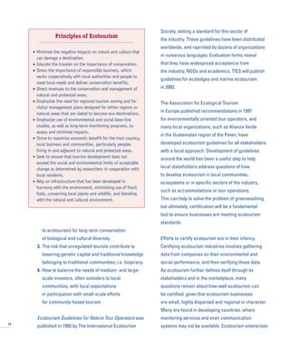 to ecotourism) for long-term conservation
of biological and cultural diversity.
3. The risk that unregulated tourists contribute to
lowering genetic capital and traditional knowledge
belonging to traditional communities; i.e. biopiracy.
4. How to balance the needs of medium- and large-
scale investors, often outsiders to local
communities, with local expectations
in participation with small-scale efforts
for community-based tourism.
Ecotourism Guidelines for Nature Tour Operators was
published in 1993 by The International Ecotourism
Society, setting a standard for this sector of
the industry. These guidelines have been distributed
worldwide, and reprinted by dozens of organizations
in numerous languages. Evaluation forms reveal
that they have widespread acceptance from
the industry, NGOs and academics. TIES will publish
guidelines for ecolodges and marine ecotourism
in 2002.
The Association for Ecological Tourism
in Europe published recommendations in 1997
for environmentally oriented tour operators, and
many local organizations, such as Alianza Verde
in the Guatemalan region of the Peten, have
developed ecotourism guidelines for all stakeholders
with a local approach. Development of guidelines
around the world has been a useful step to help
local stakeholders address questions of how
to develop ecotourism in local communities,
ecosystems or in specific sectors of the industry,
such as accommodations or tour operations.
This can help to solve the problem of greenwashing,
but ultimately, certification will be a fundamental
tool to ensure businesses are meeting ecotourism
standards.
Efforts to certify ecotourism are in their infancy.
Certifying ecotourism industries involves gathering
data from companies on their environmental and
social performance, and then verifying these data.
As ecotourism further defines itself through its
stakeholders and in the marketplace, many
questions remain about how well ecotourism can
be certified, given that ecotourism businesses
are small, highly dispersed and regional in character.
Many are found in developing countries, where
monitoring services and even communication
systems may not be available. Ecotourism enterprises14
Principles of Ecotourism
• Minimize the negative impacts on nature and culture that
can damage a destination.
• Educate the traveler on the importance of conservation.
• Stress the importance of responsible business, which
works cooperatively with local authorities and people to
meet local needs and deliver conservation benefits.
• Direct revenues to the conservation and management of
natural and protected areas.
• Emphasize the need for regional tourism zoning and for
visitor management plans designed for either regions or
natural areas that are slated to become eco-destinations.
• Emphasize use of environmental and social base-line
studies, as well as long-term monitoring programs, to
assess and minimize impacts.
• Strive to maximize economic benefit for the host country,
local business and communities, particularly peoples
living in and adjacent to natural and protected areas.
• Seek to ensure that tourism development does not
exceed the social and environmental limits of acceptable
change as determined by researchers in cooperation with
local residents.
• Rely on infrastructure that has been developed in
harmony with the environment, minimizing use of fossil
fuels, conserving local plants and wildlife, and blending
with the natural and cultural environment.
 