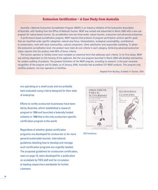are operating on a small scale and are probably
best evaluated using criteria designed for their style
of enterprise.
Efforts to certify ecotourism businesses have been
led by Australia, which established a research
program in 1994 and launched a federally funded
initiative in 1996 that is the only ecotourism-specific
certification program in the world.
Regardless of whether global certification
programs are developed for ecotourism or for more
general sustainable tourism, international
guidelines detailing how to develop and manage
such certification programs are urgently needed.
The proposed guidelines for ecotourism certification,
seen on page 15, were developed for a publication
on ecolabels by TIES staff and for circulation
to leading researchers worldwide for further
comment.
16
Ecotourism Certification – A Case Study from Australia
Australia s National Ecotourism Accreditation Program (NEAP) is an industry initiative of the Ecotourism Association
of Australia, with funding from the Office of National Tourism. NEAP was revised and relaunched in March 2000 with a new sub-
program for nature-based tourism. Its accreditation now has three levels: nature tourism, ecotourism and advanced ecotourism.
A performance-based accreditation program, NEAP requires that products of program participants achieve specific goals
that are classified under specific categories: natural area focus, interpretation, ecological sustainability, contributions
to conservation, work with local communities, cultural component, client satisfaction and responsible marketing. To attain
the ecotourism accreditation level, the product must meet all core criteria in each category. Achieving advanced ecotourism
status requires that the product meet 80% of bonus criteria.
The tourism operator or facility owner must complete an extensive form that addresses each criteria. In its first phase, NEAP
was entirely dependent on the honesty of the applicant. But the new program launched in March 2000 will develop mechanisms
for random auditing of products. The greatest limitation of the NEAP program, according to research, is the poor consumer
recognition of the program and its labels; as of January 2000, Australia had accredited 237 NEAP products. This program only
certifies products, not tour operators or facilities.
Adapted from Buckley, Ecolabels in Tourism, 2001
TIES Guidelines.
 