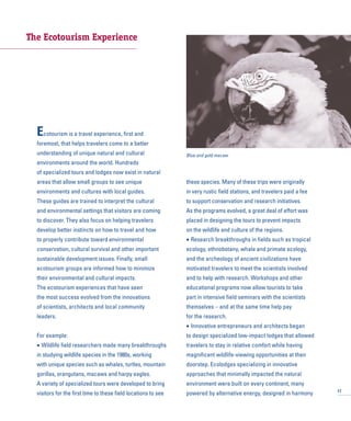 The Ecotourism Experience
Ecotourism is a travel experience, first and
foremost, that helps travelers come to a better
understanding of unique natural and cultural
environments around the world. Hundreds
of specialized tours and lodges now exist in natural
areas that allow small groups to see unique
environments and cultures with local guides.
These guides are trained to interpret the cultural
and environmental settings that visitors are coming
to discover. They also focus on helping travelers
develop better instincts on how to travel and how
to properly contribute toward environmental
conservation, cultural survival and other important
sustainable development issues. Finally, small
ecotourism groups are informed how to minimize
their environmental and cultural impacts.
The ecotourism experiences that have seen
the most success evolved from the innovations
of scientists, architects and local community
leaders.
For example:
• Wildlife field researchers made many breakthroughs
in studying wildlife species in the 1980s, working
with unique species such as whales, turtles, mountain
gorillas, orangutans, macaws and harpy eagles.
A variety of specialized tours were developed to bring
visitors for the first time to these field locations to see
these species. Many of these trips were originally
in very rustic field stations, and travelers paid a fee
to support conservation and research initiatives.
As the programs evolved, a great deal of effort was
placed in designing the tours to prevent impacts
on the wildlife and culture of the regions.
• Research breakthroughs in fields such as tropical
ecology, ethnobotany, whale and primate ecology,
and the archeology of ancient civilizations have
motivated travelers to meet the scientists involved
and to help with research. Workshops and other
educational programs now allow tourists to take
part in intensive field seminars with the scientists
themselves – and at the same time help pay
for the research.
• Innovative entrepreneurs and architects began
to design specialized low-impact lodges that allowed
travelers to stay in relative comfort while having
magnificent wildlife-viewing opportunities at their
doorstep. Ecolodges specializing in innovative
approaches that minimally impacted the natural
environment were built on every continent, many
powered by alternative energy, designed in harmony 17
Blue and gold macaw
 