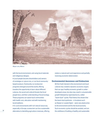 with the local environment, and using local materials
and indigenous designs.
• Local people became shareholders and owners
of ecolodges or nature inns, or ran local community-
based ecotours. Community-run ecotourism
programs emerged around the world, offering
travelers the opportunity to learn about different
cultures, the social and cultural threats that local
people face, and their understanding of local ecology.
These programs can assist local communities
with health care, education and with maintaining
local traditions.
• In rural environments with rich natural resources,
especially in Europe, ecotourism can be a sustainable
alternative to dwindling agriculture revenues, offering
visitors a natural and rural experience and partially
reversing economic deterioration.
Environmental Awareness and Ecotourism
All this fresh interest in the environment and local
cultures has created a dynamic economic engine
that can spur healthy economic growth in under-
developed areas, but also may result in unsustainable
growth followed by rapid downturns, called
“boom-bust” cycles. Past history has shown that
the boom-bust syndrome – in locations such
as Hawaii or coastal Spain – were very destructive
to the environment and for the local economy.
Such economic cycles should be avoided, and are
the antithesis of building a healthy and sustainable18
Mayan ruins, Mexico
 