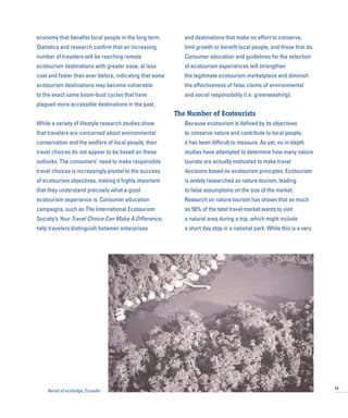 economy that benefits local people in the long term.
Statistics and research confirm that an increasing
number of travelers will be reaching remote
ecotourism destinations with greater ease, at less
cost and faster than ever before, indicating that some
ecotourism destinations may become vulnerable
to the exact same boom-bust cycles that have
plagued more accessible destinations in the past.
While a variety of lifestyle research studies show
that travelers are concerned about environmental
conservation and the welfare of local people, their
travel choices do not appear to be based on these
outlooks. The consumers’ need to make responsible
travel choices is increasingly pivotal to the success
of ecotourism objectives, making it highly important
that they understand precisely what a good
ecotourism experience is. Consumer education
campaigns, such as The International Ecotourism
Society’s Your Travel Choice Can Make A Difference,
help travelers distinguish between enterprises
and destinations that make no effort to conserve,
limit growth or benefit local people, and those that do.
Consumer education and guidelines for the selection
of ecotourism experiences will strengthen
the legitimate ecotourism marketplace and diminish
the effectiveness of false claims of environmental
and social responsibility (i.e. greenwashing).
The Number of Ecotourists
Because ecotourism is defined by its objectives
to conserve nature and contribute to local people,
it has been difficult to measure. As yet, no in-depth
studies have attempted to determine how many nature
tourists are actually motivated to make travel
decisions based on ecotourism principles. Ecotourism
is widely researched as nature tourism, leading
to false assumptions on the size of the market.
Research on nature tourism has shown that as much
as 50% of the total travel market wants to visit
a natural area during a trip, which might include
a short day stop in a national park. While this is a very
19
Aerial of ecolodge, Ecuador
 