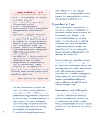 been more enthusiastic about expressing their
concern in surveys than about purchasing green
products (Ackerstein & Lemon 1999). Future market
research should distinguish between nature tourism
and ecotourism, which requires a more sophisticated
survey instrument that examines lifestyles and
a consumer’s willingness to pay for environmental
and social sustainability approaches, not simply
the activities the tourist has participated in.
The question that remains is how many tourists
in the 21st
century will be willing to pay for
environmentally and socially designed ecotourism
programs. Such research will assist practitioners
in designing programs for this market.
Explanation of an Ecotour
Today, many responsible ecotour operators are
working successfully around the globe to create
well-planned, interactive learning experiences that
introduce small groups of travelers to new
environments and cultures, while minimizing
negative environmental impacts and supporting
conservation efforts. These service providers
can be local or international, and range from
seasonal community-run and family operations
to medium-scale outbound operators with yearly
revenues in the millions of dollars.
However, most countries probably have more tour
operators that do not follow responsible guidelines
than those that do. Additionally, tour operators have
been hesitant to develop their own reporting systems,
making it difficult to statistically document
ecotourism’s overall performance. One progressive
example of ecotourism certification standards,
however, is Australia’s National Ecotourism
Assessment Program, with nearly 200 operator
and lodge owner participants.
Case study evidence from the field shows that
ecotour operators are seeking to provide small
– to medium – sized donations to small NGOs
operating in their destinations, and to assist with
the development of new regional organizations
that advocate sustainable tourism policies. Funds are
primarily given for land conservation and community
development.
22
Nature Tourist Market Profile
• Age: 35-54 years old, although age varies with activity
and other factors such as cost.
• Gender: 50% female and 50% male, although clear
differences by activity were found.
• Education: 82% were college graduates.
• Household Composition: No major differences were found
between general tourists and experienced nature
tourists*.
• Party Composition: A majority (60%) of experienced
nature tourist respondents stated they prefer to travel
as a couple, with only 15% stating they prefer to travel
with their families, and 13% preferring to travel alone.
• Trip Duration: The largest group of experienced nature
tourists (50%) preferred trips lasting 8–14 days.
• Expenditure: Experienced nature tourists were willing
to spend more than general tourists, the largest group
(26%) stating they were prepared to spend
$1,001–$1,500 per trip.
• Important Elements of Trip: Experienced nature tourists
top three responses were (1) a wilderness setting,
(2) wildlife viewing, and (3) hiking/trekking.
• Motivations for Taking Next Trip: Experienced nature
tourists top two responses were (1) to enjoy
scenery/nature, and (2) new experiences/places.
* Experienced nature tourists were tourists that had been on at least
one ecotourism oriented trip. Ecotourism was defined in this study
as nature/adventure/culture-oriented travel. This research included
both domestic and international travel.
HLA and ARA Consulting, 1994. Wight 1996a, 1996b.
 