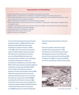 A survey of The International Ecotourism Society’s
supporting members in 1998 revealed that small
donations equalling US$1 million were given
by leading tour operators to locally run NGOs
in the 1990s, while at the same time many owner/
operators helped establish regional associations
that advocate for sustainable tourism policies,
such as the Alaska Wildland Recreation and
Tourism Association in Alaska, U.S., the Galapagos
Tour Operator Association in Ecuador, and
the Asociacion de Kayakismo y Ecoturismo in Baja,
Mexico. Other owner operators supported indigenous
organizations through specially designed NGOs,
such as Fundacion Pachamama and Accion
Amazonia in Ecuador, both founded in the mid-1990s.
While others gave directly to land conservation
initiatives and protected areas, such as two Costa
Rica-based tour operators who donated $25,000
to the Costa Rica Park Service in the early 1990s
to help with a funding crises, and a U.S.-based tour
operator that helped establish the ACEER Foundation
in the Peruvian Amazon which has conserved
over 100,000 hectares of rain forest for biodiversity
research through private donations and tourism
activities.
Ecotourism operators also directly support
protected areas through gate fees. A 1994
international survey of protected areas showed
that developing countries receive 54% of their
revenue from tourism entrance fees (Giongo 1993).
In Rwanda in the 1980s, tour operators paid $170
per client for small groups visiting mountain gorillas,
23
Characteristics of A Good Ecotour
• Provides information prior to the trip on the culture and environments to be visited.
• Offers guidelines on appropriate dress and behavior in writing before departure and verbally during the tour.
• Offers in-depth briefing upon tourist s arrival of the destination s geographical, social and political characteristics, as well
as its environmental, social and political challenges.
• Offers in-depth guiding throughout the trip with well-trained local guides.
• Offers the opportunity to meet and interact with local communities in a setting that is clearly not just a commercial venue
for shopping or sales.
• Develops an understanding of both the local people s daily life and traditions, and the types of issues that are appropriate
to discuss, well in advance of community interactions.
• Provides opportunity for contributions to local NGOs.
• Ensures that all park entry fees are paid in full.
• Offers site-sensitive accommodations.
Overcrowding of tents, Nepal
 