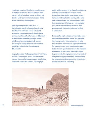 resulting in more than $1 million in annual revenue
to the Parc de Volcans. This was achieved while
the park strictly limited the number of visitors and
devoted funds to environmental education efforts
across the country (Lindberg 1991).
Well-regulated protected areas, such as
the Galapagos Islands of Ecuador, have directly
benefited from entry fees paid by nature and
ecotourism companies on behalf of their clients
and also from license fees for boats. In 1998, nearly
65,000 travelers visited the Galapagos Islands,
with Ecuadorian nationals paying $6 to enter
and foreigners paying $80. Visitor entrance fees
totaled $4.3 million in that year, averaging
$66 per visitor.
Largely because of the Galapagos Islands’ entry fees,
Ecuador’s national park service has been able to
manage this world heritage ecosystem while limiting
visitation to reasonable numbers, requiring high-
quality guiding services by local people, maintaining
control of which islands and trails are visited
by travelers, and providing some support to park
management throughout the country. At the same
time, Ecuadorians are able to visit and learn about
their valuable natural heritage at a very equitable
price, which has undoubtedly influenced many
young people in the country to become involved
in conservation.
Ecotours offer highly educational visits to the great
natural destinations on the planet. Tour operators
have been proactive in many instances by using
their clout, time and revenue to support destinations.
Fee systems are one of the most important ways
that ecotourism operators can ensure that protected
areas visited by their clients are properly valued
by governments. It is highly important, however, that
fees gathered by governments are directed toward
the conservation and management of the protected
areas that ecotourists are visiting.
24
Site for ecolodge, Egypt
 