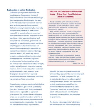 Explanation of an Eco-destination
Ecotourists typically look for experiences that
provide a sense of closeness to the natural
attractions and local communities that first brought
them to a destination. Any destination that seeks
to attract these tourists must protect its resources
while facilitating a sense of integration with
the local community. It is commonly but incorrectly
thought that the private sector is exclusively
responsible for protecting the environment and
local communities. But in fact, intervention of other
stakeholders at the regional and national level
is required. First and foremost, governments are
responsible for planning, policy-making and zoning,
which helps ensure that destinations are not
overbuilt. Governments also are responsible for
waste and water treatment systems and energy
resources. As such, it is in their best interest
to require more sustainable and environmentally
sound approaches. If no effective regulation
or enforcement of environmental laws exists,
and if natural areas are developed without foresight,
facilities will be improperly constructed in certain
instances. Even in remote areas, where ecotourism
is often developed, it is still necessary to set
development standards that are approved
in coordination with local stakeholders, particularly
representatives of local communities.
If mega-tourism complexes are planned with built-up,
walled-in complexes, golf courses, “guests-only”
clubs, and “plantation-style” service, these same
areas cannot be expected to be appropriate
for ecotourism. The concept of an eco-destination
is new, and no guidelines have been written for it.
It emerged precisely because governments sought
to promote ecotourism in destinations that already
had been developed without any of the basic
principles that might attract an ecotourist, and
at times without respect for the environment or local
communities. The worst examples of this type
of destination development have been reported
from Southeast Asia, where in one case, millions
of ethnic peoples were resettled from their
homelands and compensated with so-called
“ecotourism” jobs in new locations. This was
clearly not true ecotourism and shows how
ecotourism can be mislabeled and mishandled
by governments.
The planning and management of a destination
will determine how well ecotourism can thrive 25
Entrance Fee Contribution to Protected
Areas – A Case Study from Zimbabwe,
India and Indonesia
A study undertaken by the International Institute
for Environment and Development examined the current
and potential tourism contributions to three national
parks: Gonarezhou of Zimbabwe, Keoladeo of India,
and Komodo of Indonesia.
While in each of these cases tourism was the greatest
source of revenue, the actual financial contribution
of entrance fees to park finances was minimal and in two
of the parks the net contribution was negative. Government
funding was actually subsidizing tourism. Because entrance
fees provided a substantial proportion of tourism revenues,
the study endorsed raising the fees to ensure that the cost
of tourism was covered and that it would also contribute
funds to conservation. The survey in Keoladeo National
Park outlined that tourists would in fact pay more and
the authors suggested raising park fees as the best
management option.
Tourism can contribute to conservation in protected
areas, but it needs to be effectively managed. This study
shows that the economic impacts can also be evaluated
to determine opportunities for greater benefit.
Goodwin et al, 1997
 