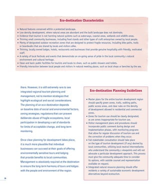 there. However, it is still extremely rare to see
integrated regional tourism planning and
management, not to mention strategies that
highlight ecological and social considerations.
The planning of an eco-destination depends
on baseline data of social and environmental factors,
zoning strategies, regulations that can prevent
deliberate abuse of fragile ecosystems, local
participation in developing a set of standards
for limits of acceptable change, and long-term
monitoring.
Once clear planning for development takes place,
it is much more plausible that individual
businesses can succeed at their goals of offering
environmentally sensitive tours and lodging
that provide benefits to local communities.
Management is absolutely required at the destination
to ensure the long-term harmony of tours and lodges
with the people and environment of the region.
26
Eco-destination Characteristics
• Natural features conserved within a protected landscape.
• Low density development, where natural areas are abundant and the built landscape does not dominate.
• Evidence that tourism is not harming natural systems such as waterways, coastal areas, wetlands and wildlife areas.
• Thriving small community businesses, including food stands and other types of craft enterprises owned by local people.
• Plenty of designated outdoor recreation zones that are designed to protect fragile resources, including bike paths, trails
or boardwalks that are shared by locals and visitors alike.
• Thriving, locally owned lodges, hotels, restaurants and businesses that provide genuine hospitality with friendly, motivated
staff.
• A variety of local festivals and events that demonstrate an on-going sense of pride in the local community s natural
environment and cultural heritage.
• Clean and basic public facilities for tourists and locals to share, such as public showers and toilets.
• Friendly interaction between local people and visitors in natural meeting places, such as local shops or benches by the sea.
Eco-destination Planning Guidelines
• Master plans for the entire tourism development region
should specify green zones, trails, walking paths,
public access areas, and clear rules on the density
of development allowed in residential and commercial
zones.
• Zones for tourism use should be clearly designated,
as are zones inappropriate for tourism use.
• Visitor management plans and procedures should
incorporate public comment during design and
implementation phases, with monitoring programs
that allow for regular discussion of tourism use and
the correction of problems when they occur.
• Full stakeholder consultation should take place
on the type of tourism development (if any) desired by
local communities, utilizing local neutral intermediaries
who understand the community s viewpoints and will not
advocate a particular development approach. This process
must give the community adequate time to consider
its options, with outside counsel and representation
available on request.
• Integrated natural resource planning should offer
residents a variety of sustainable economic development
alternatives beyond ecotourism.
 