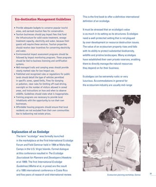 Explanation of an Ecolodge
The term “ecolodge” was formally launched
in the marketplace at the First International Ecolodge
Forum and Field Seminar held in 1994 at Maho Bay
Camps in the U.S. Virgin Islands. Formal dialogue
at this conference resulted in The Ecolodge
Sourcebook for Planners and Developers (Hawkins
et al 1995). The first International Ecolodge
Guidelines (Mehta et al, in press) are the result
of a 1995 international conference in Costa Rica
and five years of research and international review.
This is the first book to offer a definitive international
definition of an ecolodge.
It must be stressed that an ecolodge’s value
is as much in its setting as its structures. Ecolodges
need a well-protected setting that is not plagued
by over-development or resource destruction issues.
The value of an ecotourism property rises and falls
with its ability to protect substantial biodiversity,
wildlife and pristine landscapes. Many ecolodges
have established their own private reserves, enabling
them to directly manage the natural resources
they depend on for their business.
Ecolodges can be extremely rustic or very
luxurious. Accommodations in general for
the ecotourism industry are usually mid-range
27
Eco-destination Management Guidelines
• Provide adequate budgets to conserve popular tourist
areas, and earmark tourism fees for conservation.
• Tourism businesses should pay impact fees that fund
the infrastructure for solid waste treatment, sewage
treatment capacity, electricity and water, because their
guests will require these services. Tourism properties
should receive clear incentives for conserving electricity
and water.
• Environmental impact assessment programs should be
followed by impact monitoring programs. These programs
should be tied to business licensing and certification
systems.
• Well-managed trails and camping areas should provide
clearly marked rules for low-impact use.
• Published and recognized rules or regulations for public
lands should detail the type of vehicles permitted
in specific zones, speed limits, fines for dumping
or pollution, clear rules for limiting off-road driving,
oversight on the number of visitors allowed in zoned
areas, and instructions on how and when to observe
wildlife. Guidelines should state what is inappropriate.
• Training programs are necessary to provide local
inhabitants with the opportunity to run their own
businesses.
• Affordable housing programs should ensure that local
residents are not excluded from their own communities
due to ballooning real estate prices.
Ecotourism planning workshop, Samoa
 