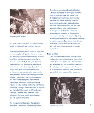 and guest can lead to a whole new outlook for local
people on the special nature of where they live.
Other recreation opportunities offered by lodges vary
tremendously depending on the site: game drives,
bird watching, canoeing, horseback riding, bicycling,
beach trips and educational visits to locally run
museums, zoos, butterfly farms, agricultural and
livestock farms, craft production areas and other
natural history and cultural sights. Some high-end
lodges are creating jungle canopy walkways
on their own properties as another guest amenity;
these walkways provide unparalleled opportunities
to explore the life above the rain forest tree-tops
and in the most diverse part of the rain forest.
Coordination of a fulfilling ecotourism itinerary
requires an active working relationship with the local
community. Ecolodges need to work with local guides
and interact with the owners of different tourism
resources – whether these are farms, canoes
or horses – that would provide interesting day
and half-day tours for visitors.
The management and operation of an ecolodge
differs from a mainstream hotel for many reasons.
According to International Ecolodge Guidelines
(Mehta et al, in press), the ecolodge is most often
found in wilderness areas that are the least-
developed, most-remote areas in any country;
therefore, they are the last places to receive
government investments in health, education,
electricity, potable water, roads, etc. This poses
a special challenge to the ecolodge owner
or manager who must achieve sustainable
development by supporting local communities
in a long-term development program and putting
a land-conservation program in place with a minimum
of outside assistance. Education is one of the main
mediums that will create successful ecotourism,
and it falls to the ecotourism owner or manager
to provide it.
Local Vendors
Local vendors in the ecotourism industry include
food stands, restaurants, guiding services, vehicle
rentals, taxis, recreation services (horses, boats
and rafts, bikes, etc.) and craft producers/vendors.
These types of service are most often offered
by local community members. These vendors play
a crucial role in the success of the ecotourism
29
Visitors at ecolodge, Malaysia
Local field guide, Ecuador
 