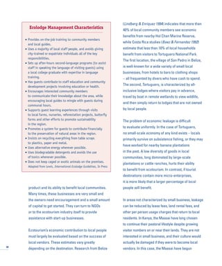 product and its ability to benefit local communities.
Many times, these businesses are very small and
the owners need encouragement and a small amount
of capital to get started. They can turn to NGOs
or to the ecotourism industry itself to provide
assistance with start-up businesses.
Ecotourism’s economic contribution to local people
must largely be evaluated based on the success of
local vendors. These estimates vary greatly
depending on the destination. Research from Belize
(Lindberg & Enriquez 1994) indicates that more than
40% of local community members see economic
benefits from nearby Hol Chan Marine Reserve,
while Costa Rica studies (Baez & Fernandez 1992)
estimate that less than 10% of local households
benefit from visitors to Tortuguero National Park.
The first location, the village of San Pedro in Belize,
is well-known for a wide variety of small local
businesses, from hotels to bars to clothing shops
– all frequented by divers who have cash to spend.
The second, Tortuguero, is characterized by all-
inclusive lodges where visitors pay in advance,
travel by boat in remote wetlands to view wildlife,
and then simply return to lodges that are not owned
by local people.
The problem of economic leakage is difficult
to evaluate uniformly. In the case of Tortuguero,
no small-scale economy of any kind exists – locals
primarily survive on subsistence fishing, or they may
have worked for nearby banana plantations
in the past. A low diversity of goods in local
communities, long dominated by large-scale
plantations or cattle ranches, hurts their ability
to benefit from ecotourism. In contrast, if tourist
destinations contain more micro-enterprises,
it is more likely that a larger percentage of local
people will benefit.
In areas not characterized by small business, leakage
can be reduced by lease fees, land rental fees, and
other per person usage charges that return to local
residents. In Kenya, the Maasai have long chosen
to continue their pastoral lifestyle despite growing
visitor numbers on or near their lands. They are not
interested in small business, and their culture would
actually be damaged if they were to become local
vendors. In this case, the Maasai have begun30
Ecolodge Management Characteristics
• Provides on-the-job training to community members
and local guides.
• Uses a majority of local staff people, and avoids giving
city-trained or expatriate individuals all of the key
responsibilities.
• Sets up after-hours second-language programs (to assist
staff in speaking the language of visiting guests) using
a local college graduate with expertise in language
training.
• Has guests contribute to staff education and community
development projects involving education or health.
• Encourages interested community members
to communicate their knowledge about the area, while
encouraging local guides to mingle with guests during
communal hours.
• Supports guest learning experiences through visits
to local farms, nurseries, reforestation projects, butterfly
farms and other efforts to promote sustainability
in the region.
• Promotes a system for guests to contribute financially
to the preservation of natural areas in the region.
• Insists on recycling everything from table scraps
to plastics, paper and metal.
• Uses alternative energy wherever possible.
• Uses biodegradable detergents and avoids the use
of toxics whenever possible.
• Does not keep caged or exotic animals on the premises.
Adapted from Lewis, International Ecolodge Guidelines, In Press
 