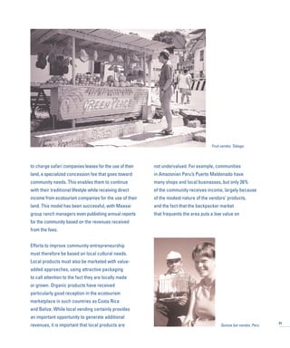 to charge safari companies leases for the use of their
land, a specialized concession fee that goes toward
community needs. This enables them to continue
with their traditional lifestyle while receiving direct
income from ecotourism companies for the use of their
land. This model has been successful, with Maasai
group ranch managers even publishing annual reports
for the community based on the revenues received
from the fees.
Efforts to improve community entrepreneurship
must therefore be based on local cultural needs.
Local products must also be marketed with value-
added approaches, using attractive packaging
to call attention to the fact they are locally made
or grown. Organic products have received
particularly good reception in the ecotourism
marketplace in such countries as Costa Rica
and Belize. While local vending certainly provides
an important opportunity to generate additional
revenues, it is important that local products are
not undervalued. For example, communities
in Amazonian Peru’s Puerto Maldonado have
many shops and local businesses, but only 26%
of the community receives income, largely because
of the modest nature of the vendors’ products,
and the fact that the backpacker market
that frequents the area puts a low value on
31
Fruit vendor, Tobago
Quinoa bar vendor, Peru
 